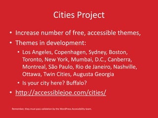 Cities Project 
• Increase number of free, accessible themes, 
• Themes in development: 
• Los Angeles, Copenhagen, Sydney, Boston, 
Toronto, New York, Mumbai, D.C., Canberra, 
Montreal, São Paulo, Rio de Janeiro, Nashville, 
Ottawa, Twin Cities, Augusta Georgia 
• Is your city here? Buffalo? 
• http://accessiblejoe.com/cities/ 
Remember, they must pass validation by the WordPress Accessibility team. 
 
