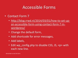 Accessible Forms 
• Contact Form 7 
• http://blog.rrwd.nl/2014/03/01/how-to-set-up-an- 
accessible-form-using-contact-form-7-in-wordpress/ 
• Change the default form, 
• Add shortcode for error messages, 
• Add labels, 
• Edit wp_config.php to disable CSS, JS, <p> with 
each new line. 
Remember to test the form. 
 