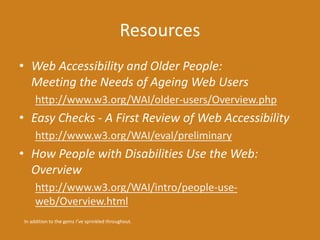 Resources 
• Web Accessibility and Older People: 
Meeting the Needs of Ageing Web Users 
http://www.w3.org/WAI/older-users/Overview.php 
• Easy Checks - A First Review of Web Accessibility 
http://www.w3.org/WAI/eval/preliminary 
• How People with Disabilities Use the Web: 
Overview 
http://www.w3.org/WAI/intro/people-use-web/ 
Overview.html 
In addition to the gems I’ve sprinkled throughout. 
 