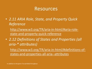 Resources 
• 2.11 ARIA Role, State, and Property Quick 
Reference 
http://www.w3.org/TR/aria-in-html/#aria-role-state- 
and-property-quick-reference 
• 2.12 Definitions of States and Properties (all 
aria-* attributes) 
http://www.w3.org/TR/aria-in-html/#definitions-of-states- 
and-properties-all-aria--attributes 
In addition to the gems I’ve sprinkled throughout. 
 