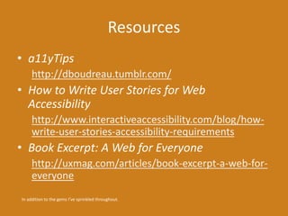 Resources 
• a11yTips 
http://dboudreau.tumblr.com/ 
• How to Write User Stories for Web 
Accessibility 
http://www.interactiveaccessibility.com/blog/how-write- 
user-stories-accessibility-requirements 
• Book Excerpt: A Web for Everyone 
http://uxmag.com/articles/book-excerpt-a-web-for-everyone 
In addition to the gems I’ve sprinkled throughout. 
 