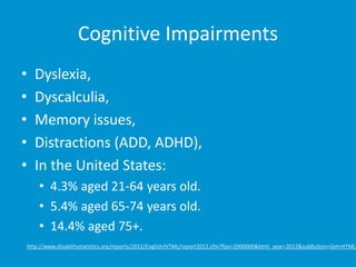 Cognitive Impairments 
• Dyslexia, 
• Dyscalculia, 
• Memory issues, 
• Distractions (ADD, ADHD), 
• In the United States: 
• 4.3% aged 21-64 years old. 
• 5.4% aged 65-74 years old. 
• 14.4% aged 75+. 
http://www.disabilitystatistics.org/reports/2012/English/HTML/report2012.cfm?fips=2000000&html_year=2012&subButton=Get+HTML 
 