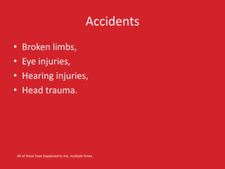 Accidents 
• Broken limbs, 
• Eye injuries, 
• Hearing injuries, 
• Head trauma. 
All of these have happened to me, multiple times. 
 