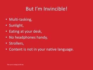 But I’m Invincible! 
• Multi-tasking, 
• Sunlight, 
• Eating at your desk, 
• No headphones handy, 
• Strollers, 
• Content is not in your native language. 
The sun is trying to kill me. 
 