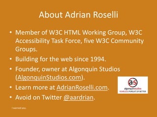 About Adrian Roselli 
• Member of W3C HTML Working Group, W3C 
Accessibility Task Force, five W3C Community 
Groups. 
• Building for the web since 1994. 
• Founder, owner at Algonquin Studios 
(AlgonquinStudios.com). 
• Learn more at AdrianRoselli.com. 
• Avoid on Twitter @aardrian. 
I warned you. 
 