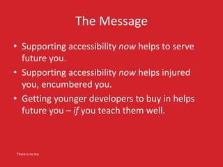 The Message 
• Supporting accessibility now helps to serve 
future you. 
• Supporting accessibility now helps injured 
you, encumbered you. 
• Getting younger developers to buy in helps 
future you – if you teach them well. 
There is no try. 
 