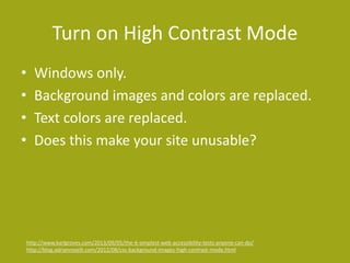 Turn on High Contrast Mode 
• Windows only. 
• Background images and colors are replaced. 
• Text colors are replaced. 
• Does this make your site unusable? 
http://www.karlgroves.com/2013/09/05/the-6-simplest-web-accessibility-tests-anyone-can-do/ 
http://blog.adrianroselli.com/2012/08/css-background-images-high-contrast-mode.html 
 