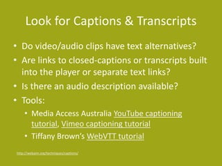 Look for Captions & Transcripts 
• Do video/audio clips have text alternatives? 
• Are links to closed-captions or transcripts built 
into the player or separate text links? 
• Is there an audio description available? 
• Tools: 
• Media Access Australia YouTube captioning 
tutorial, Vimeo captioning tutorial 
• Tiffany Brown’s WebVTT tutorial 
http://webaim.org/techniques/captions/ 
 