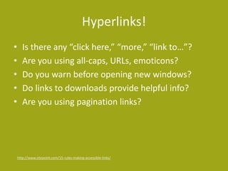 Hyperlinks! 
• Is there any “click here,” “more,” “link to…”? 
• Are you using all-caps, URLs, emoticons? 
• Do you warn before opening new windows? 
• Do links to downloads provide helpful info? 
• Are you using pagination links? 
http://www.sitepoint.com/15-rules-making-accessible-links/ 
 