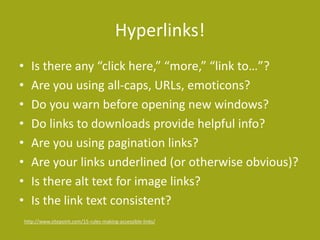 Hyperlinks! 
• Is there any “click here,” “more,” “link to…”? 
• Are you using all-caps, URLs, emoticons? 
• Do you warn before opening new windows? 
• Do links to downloads provide helpful info? 
• Are you using pagination links? 
• Are your links underlined (or otherwise obvious)? 
• Is there alt text for image links? 
• Is the link text consistent? 
http://www.sitepoint.com/15-rules-making-accessible-links/ 
 