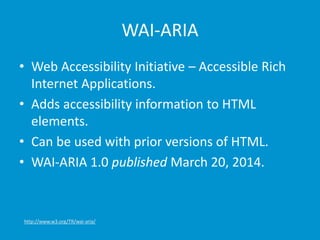WAI-ARIA 
• Web Accessibility Initiative – Accessible Rich 
Internet Applications. 
• Adds accessibility information to HTML 
elements. 
• Can be used with prior versions of HTML. 
• WAI-ARIA 1.0 published March 20, 2014. 
http://www.w3.org/TR/wai-aria/ 
 