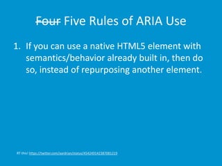 Four Five Rules of ARIA Use 
1. If you can use a native HTML5 element with 
semantics/behavior already built in, then do 
so, instead of repurposing another element. 
RT this! https://twitter.com/aardrian/status/454249142387081219 
 