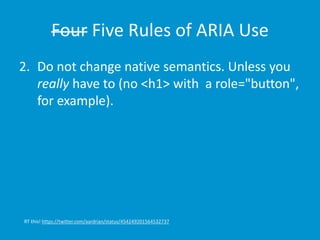 Four Five Rules of ARIA Use 
2. Do not change native semantics. Unless you 
really have to (no <h1> with a role="button", 
for example). 
RT this! https://twitter.com/aardrian/status/454249201564532737 
 