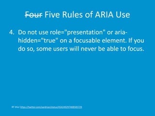 Four Five Rules of ARIA Use 
4. Do not use role="presentation" or aria-hidden=" 
true" on a focusable element. If you 
do so, some users will never be able to focus. 
RT this! https://twitter.com/aardrian/status/454249297408585729 
 