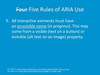 Four Five Rules of ARIA Use 
5. All interactive elements must have 
an accessible name (in progress). This may 
come from a visible (text on a button) or 
invisible (alt text on an image) property. 
As of May 12: http://rawgit.com/w3c/aria-in-html/master/index.html#fifth-rule-of-aria-use 
Accessible name: http://www.w3.org/TR/wai-aria/terms#def_accessible_name 
 