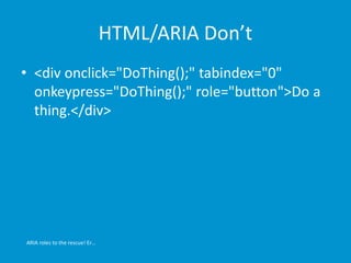 HTML/ARIA Don’t 
• <div onclick="DoThing();" tabindex="0" 
onkeypress="DoThing();" role="button">Do a 
thing.</div> 
ARIA roles to the rescue! Er… 
 