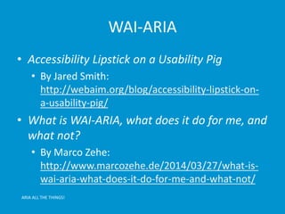 WAI-ARIA 
• Accessibility Lipstick on a Usability Pig 
• By Jared Smith: 
http://webaim.org/blog/accessibility-lipstick-on-a- 
usability-pig/ 
• What is WAI-ARIA, what does it do for me, and 
what not? 
• By Marco Zehe: 
http://www.marcozehe.de/2014/03/27/what-is-wai- 
aria-what-does-it-do-for-me-and-what-not/ 
ARIA ALL THE THINGS! 
 