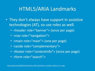 HTML5/ARIA Landmarks 
• They don’t always have support in assistive 
technologies (AT), so use roles as well. 
• <header role="banner"> (once per page) 
• <nav role="navigation"> 
• <main role="main"> (one per page) 
• <aside role="complementary"> 
• <footer role="contentinfo"> (once per page) 
• <form role="search"> 
http://www.w3.org/WAI/GL/wiki/Using_ARIA_landmarks_to_identify_regions_of_a_page 
 