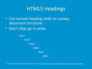 HTML5 Headings 
• Use normal heading ranks to convey 
document structure. 
• Don’t skip; go in order. 
<h1> 
<h2> 
<h3> 
<h4> 
<h5> 
<h6> 
Fun fact: NCSA Mosaic 1.0 had provisions for an <h7>: http://blog.adrianroselli.com/2013/04/ncsa-moscaic-turns-20.html 
 