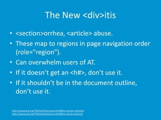 The New <div>itis 
• <section>orrhea, <article> abuse. 
• These map to regions in page navigation order 
(role="region"). 
• Can overwhelm users of AT. 
• If it doesn’t get an <h#>, don’t use it. 
• If it shouldn’t be in the document outline, 
don’t use it. 
http://www.w3.org/TR/html5/sections.html#the-section-element 
http://www.w3.org/TR/html5/sections.html#the-article-element 
 