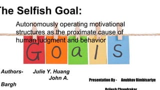 The Selfish Goal:
Autonomously operating motivational
structures as the proximate cause of
human judgment and behavior
Authors- Julie Y. Huang
John A.
Bargh
Presentation By - Anubhav Bimbisariye
 