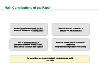 3
Main Contributions of the Paper
Placing Choice between Public Services
within the Formulation of Routing Games
Theoretical results of the effectof
demand and worth of service
Numerical approach based on heuristics
to calculate
the price of anarchy in a real world setting
The above ideas are demonstratedwith a large scale real world
case study
With an adequatecapacity to
provide the perceived worth of service,
a high price of anarchy is to be expected
 