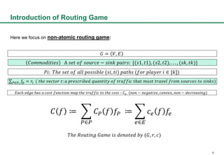 4
Introduction of Routing Game
Here we focus on non-atomic routing game:
? = ?, ?
??????????? A ??? ?? ?????? ? ???? ?????: {(?1, ?1), (?2, ?2), . . . , (??, ??)}
??: ??? ??? ?? ??? ???????? (??, ??) ????? (??? ?????? ?  [?])
?? ?
?? = ?? ( ??? ?????? r: ? ?????????? ???????? ?? ??????? ???? ???? ?????? ???? ??????? ?? ?????)
???? ???? ??? ? ???? ???????? ??? ??? ??????? ?? ??? ????  ?? (??? ? ????????, ??????, ??? ? ??????????)
? ? ?
??
? ? ? ?? ?
??
? ? ? ??
??? ??????? ???? ?? ??????? ?? (?, ?, ?)
 