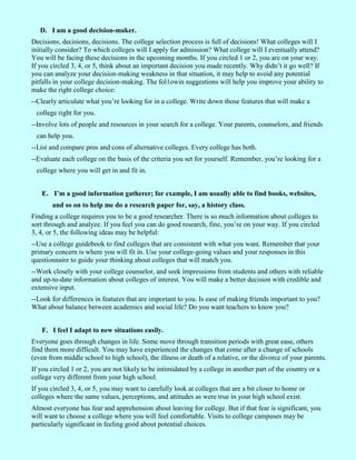 D. I am a good decision-maker.
Decisions, decisions, decisions. The college selection process is full of decisions! What colleges will I
initially consider? To which colleges will I apply for admission? What college will I eventually attend?
You will be facing these decisions in the upcoming months. If you circled 1 or 2, you are on your way.
If you circled 3, 4, or 5, think about an important decision you made recently. Why didn’t it go well? If
you can analyze your decision-making weakness in that situation, it may help to avoid any potential
pitfalls in your college decision-making. The fol1owin suggestions will help you improve your ability to
make the right college choice:
--Clearly articulate what you’re looking for in a college. Write down those features that will make a
 college right for you.
--Involve lots of people and resources in your search for a college. Your parents, counselors, and friends
 can help you.
--List and compare pros and cons of alternative colleges. Every college has both.
--Evaluate each college on the basis of the criteria you set for yourself. Remember, you’re looking for a
 college where you will get in and fit in.


   E. I’m a good information gatherer; for example, I am usually able to find books, websites,
       and so on to help me do a research paper for, say, a history class.
Finding a college requires you to be a good researcher. There is so much information about colleges to
sort through and analyze. If you feel you can do good research, fine, you’re on your way. If you circled
3, 4, or 5, the following ideas may be helpful:
--Use a college guidebook to find colleges that are consistent with what you want. Remember that your
primary concern is where you will fit in. Use your college-going values and your responses in this
questionnaire to guide your thinking about colleges that will match you.
--Work closely with your college counselor, and seek impressions from students and others with reliable
and up-to-date information about colleges of interest. You will make a better decision with credible and
extensive input.
--Look for differences in features that are important to you. Is ease of making friends important to you?
What about balance between academics and social life? Do you want teachers to know you?


   F. I feel I adapt to new situations easily.
Everyone goes through changes in life. Some move through transition periods with great ease, others
find them more difficult. You may have experienced the changes that come after a change of schools
(even from middle school to high school), the illness or death of a relative, or the divorce of your parents.
If you circled 1 or 2, you are not likely to be intimidated by a college in another part of the country or a
college very different from your high school.
If you circled 3, 4, or 5, you may want to carefully look at colleges that are a bit closer to home or
colleges where the same values, perceptions, and attitudes as were true in your high school exist.
Almost everyone has fear and apprehension about leaving for college. But if that fear is significant, you
will want to choose a college where you will feel comfortable. Visits to college campuses may be
particularly significant in feeling good about potential choices.
 