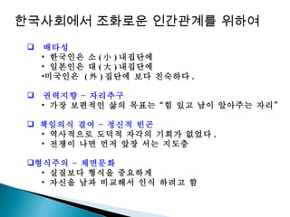 배타성 한국인은 소 ( 小 ) 내집단에  일본인은 대 ( 大 ) 내집단에 미국인은  ( 外 ) 집단에 보다 친숙하다 . 권력지향 – 자리추구 가장 보편적인 삶의 목표는 “힘 있고 남이 알아주는 자리” 책임의식 결여 – 정신적 빈곤 역사적으로 도덕적 자각의 기회가 없었다 . 전쟁이 나면 먼저 앞장 서는 지도층 형식주의 – 체면문화 실질보다 형식을 중요하게  자신을 남과 비교해서 인식 하려고 함 한국사회에서 조화로운 인간관계를 위하여 