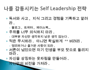 독서와 사고 ,  지식 그리고 경험을 기록하고 알려라 . 블로그 ,  트위터 ,  페이스북… 주위를 너무 의식하지 마라 . 대부분 자신만 생각하지 남은 생각 않는다 . 적은 무시하라 .  아니면 확실하게  ** 버려라 . 영리하거나 즐거운 사람이 되라 . 서른이 넘었으면 자기 인생을 부모 탓으로 돌리지 마라 .  자신을 상징하는 옷차림을 만들어라 . 자신만의 비전을 가져라 . 