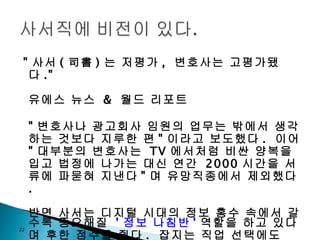 " 사서 ( 司書 ) 는 저평가 ,  변호사는 고평가됐다 ." 유에스 뉴스  &  월드 리포트 " 변호사나 광고회사 임원의 업무는 밖에서 생각하는 것보다 지루한 편 " 이라고 보도했다 .  이어  " 대부분의 변호사는  TV 에서처럼 비싼 양복을 입고 법정에 나가는 대신 연간  2000 시간을 서류에 파묻혀 지낸다 " 며 유망직종에서 제외했다 . 반면 사서는 디지털 시대의 정보 홍수 속에서 갈수록 중요해질  ' 정보 나침반 ' 역할을 하고 있다며 후한 점수를 줬다 .  잡지는 직업 선택에도  ' 웰빙 ' 이 강조되는 경향을 감안해  " 경쟁이 심하지 않고 근무 환경이 쾌적한 것도 사서직의 장점 " 이라고 덧붙였다 .  