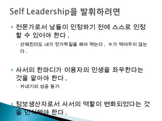 전문가로서 남들이 인정하기 전에 스스로 인정할 수 있어야 한다 .  산해진미도 내가 젓가락질을 해야 먹는다 .  누가 먹여주지 않는다 .  사서의 한마디가 이용자의 인생을 좌우한다는 것을 알아야 한다 . 카네기의 성공 동기 정보생산자로서 사서의 역할이 변화되었다는 것을 인식해야 한다 . 