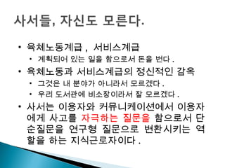 육체노동계급 ,  서비스계급 계획되어 있는 일을 함으로서 돈을 번다 .  육체노동과 서비스계급의 정신적인 감옥  그것은 내 분야가 아니라서 모르겠다 . 우리 도서관에 비소장이라서 잘 모르겠다 .  사서는 이용자와 커뮤니케이션에서 이용자에게 사고를  자극하는 질문을  함으로서  단순질문을 연구형 질문으로 변환시키는 역할을 하는 지식근로자이다 . 