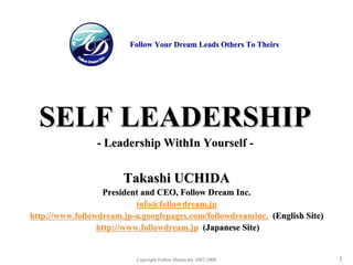 FOLLOW DREAM
                                                                    Help People & Organization



                         Follow Your Dream Leads Others To Theirs




  SELF LEADERSHIP
                - Leadership WithIn Yourself -


                       Takashi UCHIDA
                   President and CEO, Follow Dream Inc.
                           info@followdream.jp
http://www.followdream.jp-a.googlepages.com/followdreaminc. (English Site)
                 http://www.followdream.jp (Japanese Site)


                          Copyright Follow Dream Inc 2007-2008                            1
 