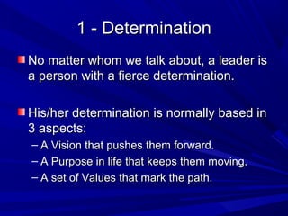 1 - Determination1 - Determination
No matter whom we talk about, a leader isNo matter whom we talk about, a leader is
a person with a fierce determination.a person with a fierce determination.
His/her determination is normally based inHis/her determination is normally based in
3 aspects:3 aspects:
– A Vision that pushes them forward.A Vision that pushes them forward.
– A Purpose in life that keeps them moving.A Purpose in life that keeps them moving.
– A set of Values that mark the path.A set of Values that mark the path.
 