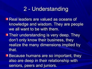 2 - Understanding2 - Understanding
Real leaders are valued as oceans ofReal leaders are valued as oceans of
knowledge and wisdom. They are peopleknowledge and wisdom. They are people
we all want to be with them.we all want to be with them.
Their understanding is very deep. TheyTheir understanding is very deep. They
don’t only know their business, theydon’t only know their business, they
realize the many dimensions implied byrealize the many dimensions implied by
that.that.
Because humans are so important, theyBecause humans are so important, they
also are deep in their relationship withalso are deep in their relationship with
seniors, peers and juniors.seniors, peers and juniors.
 