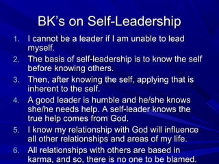 BK’s on Self-LeadershipBK’s on Self-Leadership
1.1. I cannot be a leader if I am unable to leadI cannot be a leader if I am unable to lead
myself.myself.
2.2. The basis of self-leadership is to know the selfThe basis of self-leadership is to know the self
before knowing others.before knowing others.
3.3. Then, after knowing the self, applying that isThen, after knowing the self, applying that is
inherent to the self.inherent to the self.
4.4. A good leader is humble and he/she knowsA good leader is humble and he/she knows
she/he needs help. A self-leader knows theshe/he needs help. A self-leader knows the
true help comes from God.true help comes from God.
5.5. I know my relationship with God will influenceI know my relationship with God will influence
all other relationships and areas of my life.all other relationships and areas of my life.
6.6. All relationships with others are based inAll relationships with others are based in
karma, and so, there is no one to be blamed.karma, and so, there is no one to be blamed.
 