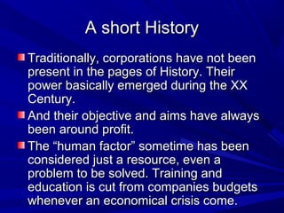 A short HistoryA short History
Traditionally, corporations have not beenTraditionally, corporations have not been
present in the pages of History. Theirpresent in the pages of History. Their
power basically emerged during the XXpower basically emerged during the XX
Century.Century.
And their objective and aims have alwaysAnd their objective and aims have always
been around profit.been around profit.
The “human factor” sometime has beenThe “human factor” sometime has been
considered just a resource, even aconsidered just a resource, even a
problem to be solved. Training andproblem to be solved. Training and
education is cut from companies budgetseducation is cut from companies budgets
whenever an economical crisis come.whenever an economical crisis come.
 