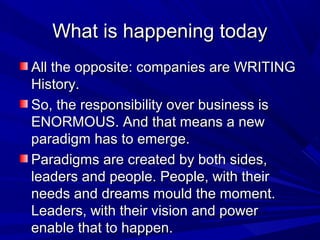 What is happening todayWhat is happening today
All the opposite: companies are WRITINGAll the opposite: companies are WRITING
History.History.
So, the responsibility over business isSo, the responsibility over business is
ENORMOUS. And that means a newENORMOUS. And that means a new
paradigm has to emerge.paradigm has to emerge.
Paradigms are created by both sides,Paradigms are created by both sides,
leaders and people. People, with theirleaders and people. People, with their
needs and dreams mould the moment.needs and dreams mould the moment.
Leaders, with their vision and powerLeaders, with their vision and power
enable that to happen.enable that to happen.
 