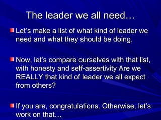 The leader we all need…The leader we all need…
Let’s make a list of what kind of leader weLet’s make a list of what kind of leader we
need and what they should be doing.need and what they should be doing.
Now, let’s compare ourselves with that list,Now, let’s compare ourselves with that list,
with honesty and self-assertivity Are wewith honesty and self-assertivity Are we
REALLY that kind of leader we all expectREALLY that kind of leader we all expect
from others?from others?
If you are, congratulations. Otherwise, let’sIf you are, congratulations. Otherwise, let’s
work on that…work on that…
 