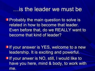 ……is the leader we must beis the leader we must be
Probably the main question to solve isProbably the main question to solve is
related in how to become that leader.related in how to become that leader.
Even before that, do we REALLY want toEven before that, do we REALLY want to
become that kind of leader?become that kind of leader?
If your answer is YES, welcome to a newIf your answer is YES, welcome to a new
leadership. It is exciting and powerful.leadership. It is exciting and powerful.
If your anwer is NO, still, I would like toIf your anwer is NO, still, I would like to
have you here, mind & body, to work withhave you here, mind & body, to work with
me.me.
 