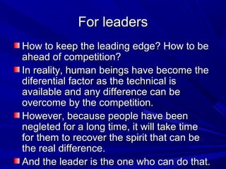 For leadersFor leaders
How to keep the leading edge? How to beHow to keep the leading edge? How to be
ahead of competition?ahead of competition?
In reality, human beings have become theIn reality, human beings have become the
diferential factor as the technical isdiferential factor as the technical is
available and any difference can beavailable and any difference can be
overcome by the competition.overcome by the competition.
However, because people have beenHowever, because people have been
negleted for a long time, it will take timenegleted for a long time, it will take time
for them to recover the spirit that can befor them to recover the spirit that can be
the real difference.the real difference.
And the leader is the one who can do that.And the leader is the one who can do that.
 
