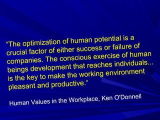 “The optimization of human potential is a
crucial factor of either success or failure of
companies. The conscious exercise of human
beings development that reaches individuals...
is the key to make the working environment
pleasant and productive.“
Human Values in the Workplace, Ken O'Donnell
 