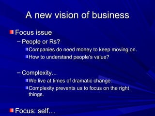 A new vision of businessA new vision of business
Focus issueFocus issue
– People or Rs?People or Rs?
Companies do need money to keep moving on.Companies do need money to keep moving on.
How to understand people’s value?How to understand people’s value?
– Complexity...Complexity...
We live at times of dramatic change.We live at times of dramatic change.
Complexity prevents us to focus on the rightComplexity prevents us to focus on the right
things.things.
Focus: self…Focus: self…
 