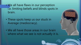 • We all have flaws in our perception
i.e. limiting beliefs and blinds spots in
brain.
• These spots keep us our stuck in
Average (mediocracy).
• We all have those areas in our brain
where what we see is not actually it is.
 