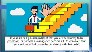 If your stained glass has a belief that you are not worthy to be
promoted, or become a manager or become a CEO whatever, than
your actions will of course be consistent with that belief.
 