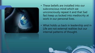 • These beliefs are installed into our
subconscious mind which we
unconsciously repeat it and that Sad
fact keep us locked into mediocrity at
work in our personal lives.
• What holds us back in leadership and in
Life are not external realities but our
internal patterns of thought.
 