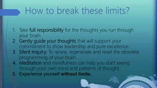 1. Take full responsibility for the thoughts you run through
your brain.
2. Gently guide your thoughts that will support your
commitment to show leadership and pure excellence.
3. Silent Inquiry: To renew, regenerate and reset the obsolete
programming of your brain.
4. Meditation and mindfulness can help you start seeing
through your own mind and patterns of thought.
5. Experience yourself without limits.
 