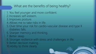 What are the benefits of being healthy?
1. You feel younger and more confident.
2. Increases self-esteem.
3. Improves posture.
4. Allows me to take risks in life.
5. Over time your risk for cardio-vascular disease and type II
diabetes falls.
6. Sharper memory and thinking.
7. Better sleep
8. Stronger resilience with stress and challenges in life.
9. Better decision making.
10.Ability to think clearly.
 