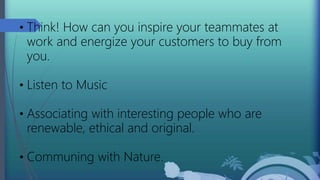 • Think! How can you inspire your teammates at
work and energize your customers to buy from
you.
• Listen to Music
• Associating with interesting people who are
renewable, ethical and original.
• Communing with Nature.
 